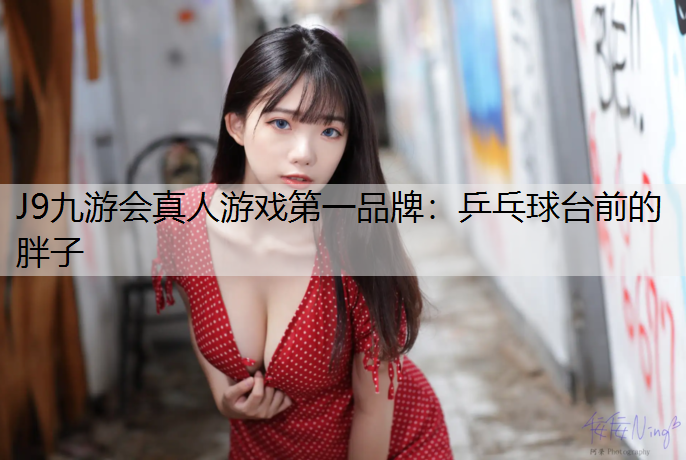 J9九游会真人游戏第一品牌：乒乓球台前的胖子