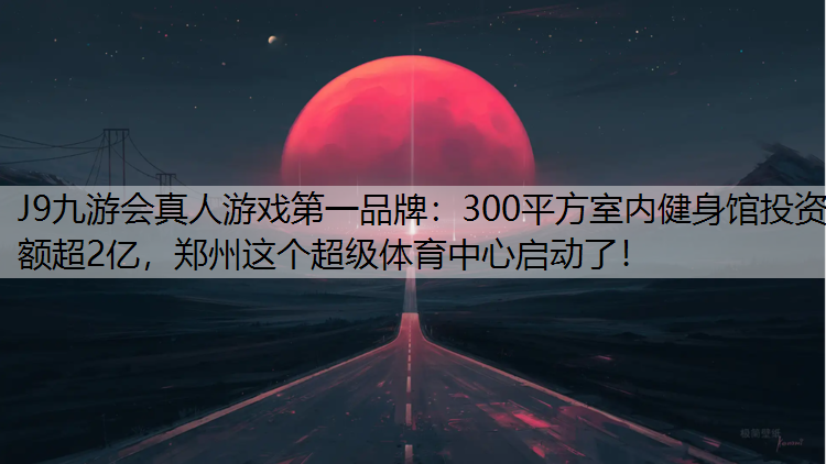 J9九游会真人游戏第一品牌：300平方室内健身馆投资额超2亿，郑州这个超级体育中心启动了！